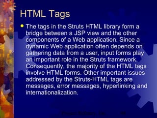 Project Refinery, Inc. 48
HTML Tags
 The tags in the Struts HTML library form a
bridge between a JSP view and the other
components of a Web application. Since a
dynamic Web application often depends on
gathering data from a user, input forms play
an important role in the Struts framework.
Consequently, the majority of the HTML tags
involve HTML forms. Other important issues
addressed by the Struts-HTML tags are
messages, error messages, hyperlinking and
internationalization.
 