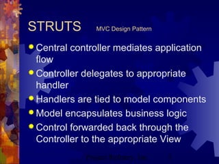 Project Refinery, Inc. 5
STRUTS MVC Design Pattern
 Central controller mediates application
flow
 Controller delegates to appropriate
handler
 Handlers are tied to model components
 Model encapsulates business logic
 Control forwarded back through the
Controller to the appropriate View
 
