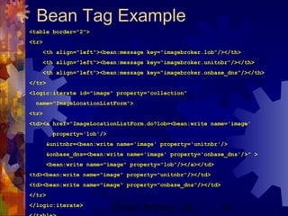 Project Refinery, Inc. 54
Bean Tag Example
<table border="2">
<tr>
<th align="left"><bean:message key=“imagebroker.lob”/></th>
<th align="left"><bean:message key=“imagebroker.unitnbr”/></th>
<th align="left"><bean:message key=“imagebroker.onbase_dns”/></th>
</tr>
<logic:iterate id="image" property="collection"
name="ImageLocationListForm">
<tr>
<td><a href="ImageLocationListForm.do?lob=<bean:write name='image'
property='lob'/>
&unitnbr=<bean:write name='image' property='unitnbr'/>
&onbase_dns=<bean:write name='image' property='onbase_dns'/>" >
<bean:write name="image" property="lob"/></a></td>
<td><bean:write name="image" property="unitnbr"/></td>
<td><bean:write name="image" property="onbase_dns"/></td>
</tr>
</logic:iterate>
 