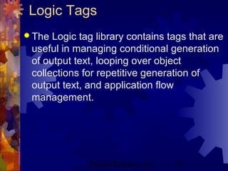 Project Refinery, Inc. 55
Logic Tags
 The Logic tag library contains tags that are
useful in managing conditional generation
of output text, looping over object
collections for repetitive generation of
output text, and application flow
management.
 