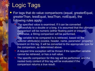 Project Refinery, Inc. 56
Logic Tags
 For tags that do value comparisons (equal, greaterEqual,
greaterThan, lessEqual, lessThan, notEqual), the
following rules apply:
 The specified value is examined. If it can be converted
successfully to a double or a long, it is assumed that the ultimate
comparison will be numeric (either floating point or integer).
Otherwise, a String comparison will be performed.
 The variable to be compared to is retrieved, based on the
selector attribute(s) (cookie, header, name, parameter, property)
present on this tag. It will be converted to the appropriate type for
the comparison, as determined above.
 A request time exception will be thrown if the specified variable
cannot be retrieved, or has a null value.
 The specific comparison for this tag will be performed, and the
nested body content of this tag will be evaluated if the
comparison returns a true result.
 