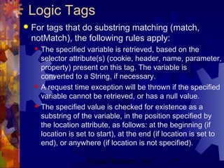 Project Refinery, Inc. 57
Logic Tags
 For tags that do substring matching (match,
notMatch), the following rules apply:
 The specified variable is retrieved, based on the
selector attribute(s) (cookie, header, name, parameter,
property) present on this tag. The variable is
converted to a String, if necessary.
 A request time exception will be thrown if the specified
variable cannot be retrieved, or has a null value.
 The specified value is checked for existence as a
substring of the variable, in the position specified by
the location attribute, as follows: at the beginning (if
location is set to start), at the end (if location is set to
end), or anywhere (if location is not specified).
 