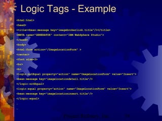 Project Refinery, Inc. 59
Logic Tags - Example
<html:html>
<head>
<title><bean:message key="imagebrokerlink.title"/></title>
<META name="GENERATOR" content="IBM WebSphere Studio">
</head>
<body>
<html:form action="/ImageLocationForm" >
<center>
<font size=3>
<br>
<b>
<logic:notEqual property="action" name="ImageLocationForm" value="Insert">
<bean:message key="imagelocationdetail.title"/>
</logic:notEqual>
<logic:equal property="action" name="ImageLocationForm" value="Insert">
<bean:message key="imagelocationinsert.title"/>
</logic:equal>
…
…
 