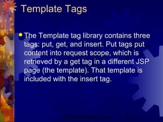 Project Refinery, Inc. 60
Template Tags
 The Template tag library contains three
tags: put, get, and insert. Put tags put
content into request scope, which is
retrieved by a get tag in a different JSP
page (the template). That template is
included with the insert tag.
 