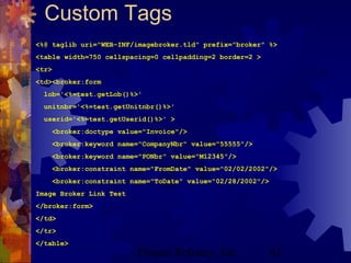 Project Refinery, Inc. 62
Custom Tags
<%@ taglib uri="WEB-INF/imagebroker.tld" prefix="broker" %>
<table width=750 cellspacing=0 cellpadding=2 border=2 >
<tr>
<td><broker:form
lob='<%=test.getLob()%>'
unitnbr='<%=test.getUnitnbr()%>'
userid='<%=test.getUserid()%>' >
<broker:doctype value="Invoice"/>
<broker:keyword name="CompanyNbr" value="55555"/>
<broker:keyword name="PONbr" value="M12345"/>
<broker:constraint name="FromDate" value="02/02/2002"/>
<broker:constraint name="ToDate" value="02/28/2002"/>
Image Broker Link Test
</broker:form>
</td>
</tr>
</table>
 