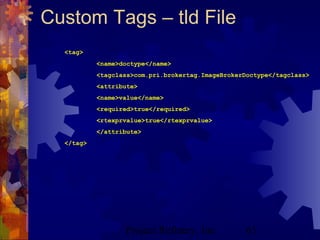 Project Refinery, Inc. 63
Custom Tags – tld File
<tag>
<name>doctype</name>
<tagclass>com.pri.brokertag.ImageBrokerDoctype</tagclass>
<attribute>
<name>value</name>
<required>true</required>
<rtexprvalue>true</rtexprvalue>
</attribute>
</tag>
 