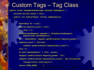 Project Refinery, Inc. 64
Custom Tags – Tag Class
public class ImageBrokerDoctype extends TagSupport {
private String value = null;
public int doStartTag() throws JspException
{
Hashtable ht = null;
String keyword_count = null;
int iCnt = 0;
HttpServletRequest request = (HttpServletRequest)
pageContext.getRequest();
ht = (Hashtable) request.getAttribute("keyword_parms");
keyword_count = (String)
request.getAttribute("queryobject_count");
iCnt ++;
ht.put("QueryObject" + iCnt, value);
request.setAttribute("keyword_parms", ht);
request.setAttribute("queryobject_count", new String(new
Integer(iCnt).toString()));
return EVAL_PAGE; }
}
 