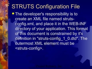 Project Refinery, Inc. 66
STRUTS Configuration File
 The developer's responsibility is to
create an XML file named struts-
config.xml, and place it in the WEB-INF
directory of your application. This format
of this document is constrained by it's
definition in "struts-config_1_0.dtd". The
outermost XML element must be
<struts-config>.
 