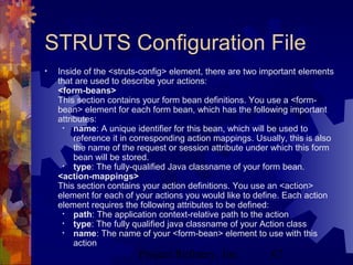 Project Refinery, Inc. 67
STRUTS Configuration File
• Inside of the <struts-config> element, there are two important elements
that are used to describe your actions:
<form-beans>
This section contains your form bean definitions. You use a <form-
bean> element for each form bean, which has the following important
attributes:
• name: A unique identifier for this bean, which will be used to
reference it in corresponding action mappings. Usually, this is also
the name of the request or session attribute under which this form
bean will be stored.
• type: The fully-qualified Java classname of your form bean.
<action-mappings>
This section contains your action definitions. You use an <action>
element for each of your actions you would like to define. Each action
element requires the following attributes to be defined:
• path: The application context-relative path to the action
• type: The fully qualified java classname of your Action class
• name: The name of your <form-bean> element to use with this
action
 