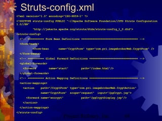 Project Refinery, Inc. 68
Struts-config.xml
<?xml version="1.0" encoding="ISO-8859-1" ?>
<!DOCTYPE struts-config PUBLIC "-//Apache Software Foundation//DTD Struts Configuration
1.0//EN"
"http://jakarta.apache.org/struts/dtds/struts-config_1_0.dtd">
<struts-config>
<!-- ========== Form Bean Definitions =================================== -->
<form-beans>
<form-bean name="CryptForm" type="com.pri.imagebrokerWeb.CryptForm" />
</form-beans>
<!-- ========== Global Forward Definitions ============================== -->
<global-forwards>
<forward name="start" path="/index.html"/>
</global-forwards>
<!-- ========== Action Mapping Definitions ============================== -->
<action-mappings>
<action path="/CryptForm" type="com.pri.imagebrokerWeb.CryptAction"
name="CryptForm" scope="request" input="/pgCrypt.jsp">
<forward name="encrypt" path="/pgCryptDisplay.jsp"/>
</action>
</action-mappings>
</struts-config>
 