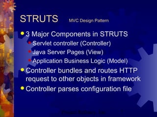 Project Refinery, Inc. 7
STRUTS MVC Design Pattern
 3 Major Components in STRUTS
 Servlet controller (Controller)
 Java Server Pages (View)
 Application Business Logic (Model)
 Controller bundles and routes HTTP
request to other objects in framework
 Controller parses configuration file
 