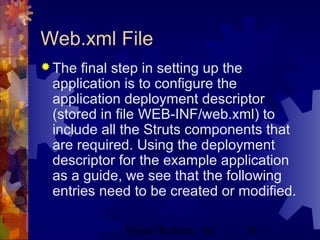 Project Refinery, Inc. 70
Web.xml File
 The final step in setting up the
application is to configure the
application deployment descriptor
(stored in file WEB-INF/web.xml) to
include all the Struts components that
are required. Using the deployment
descriptor for the example application
as a guide, we see that the following
entries need to be created or modified.
 