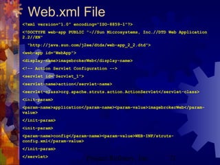 Project Refinery, Inc. 71
Web.xml File
<?xml version="1.0" encoding="ISO-8859-1"?>
<!DOCTYPE web-app PUBLIC "-//Sun Microsystems, Inc.//DTD Web Application
2.2//EN"
"http://java.sun.com/j2ee/dtds/web-app_2_2.dtd">
<web-app id="WebApp">
<display-name>imagebrokerWeb</display-name>
<!-- Action Servlet Configuration -->
<servlet id="Servlet_1">
<servlet-name>action</servlet-name>
<servlet-class>org.apache.struts.action.ActionServlet</servlet-class>
<init-param>
<param-name>application</param-name><param-value>imagebrokerWeb</param-
value>
</init-param>
<init-param>
<param-name>config</param-name><param-value>WEB-INF/struts-
config.xml</param-value>
</init-param>
</servlet>
 