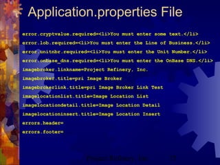 Project Refinery, Inc. 75
Application.properties File
error.cryptvalue.required=<li>You must enter some text.</li>
error.lob.required=<li>You must enter the Line of Business.</li>
error.unitnbr.required=<li>You must enter the Unit Number.</li>
error.onbase_dns.required=<li>You must enter the OnBase DNS.</li>
imagebroker.linkname=Project Refinery, Inc.
imagebroker.title=pri Image Broker
imagebrokerlink.title=pri Image Broker Link Test
imagelocationlist.title=Image Location List
imagelocationdetail.title=Image Location Detail
imagelocationinsert.title=Image Location Insert
errors.header=
errors.footer=
 