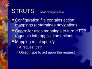 Project Refinery, Inc. 8
STRUTS MVC Design Pattern
 Configuration file contains action
mappings (determines navigation)
 Controller uses mappings to turn HTTP
requests into application actions
 Mapping must specify
 A request path
 Object type to act upon the request
 