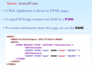 •  A Web Application is driven by HTML pages.  •  A typical WebApp contains text fields in a  FORM . •  To extract information from this page, we use the  NAME .  Struts:  ActionForm <HTML> <HEAD><TITLE>Simple JSP</TITLE></HEAD> <BODY> <FORM METHOD="POST" ACTION="/TestServlet"> <BR>Username: <INPUT TYPE="text"  NAME =" user " VALUE=""> <BR>Password: <INPUT TYPE="text"  NAME =" pass " VALUE=""> </FORM> </BODY> </HTML> 