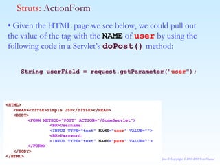 •  Given the HTML page we see below, we could pull out the value of the tag with the  NAME  of  user  by using the following code in a Servlet’s  doPost()  method: String userField = request.getParameter(" user "); Struts:  ActionForm <HTML> <HEAD><TITLE>Simple JSP</TITLE></HEAD> <BODY> <FORM METHOD="POST" ACTION="/SomeServlet"> <BR>Username: <INPUT TYPE="text"  NAME =" user " VALUE=""> <BR>Password: <INPUT TYPE="text"  NAME =" pass " VALUE=""> </FORM> </BODY> </HTML> 