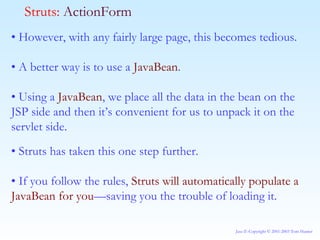 •  However, with any fairly large page, this becomes tedious. •  A better way is to use a  JavaBean . •  Using a  JavaBean , we place all the data in the bean on the JSP side and then it’s convenient for us to unpack it on the servlet side. •  Struts has taken this one step further. •  If you follow the rules,  Struts will automatically populate a JavaBean for you —saving you the trouble of loading it.   Struts:  ActionForm 