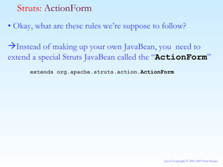 •  Okay, what are these rules we’re suppose to follow? Instead of making up your own JavaBean, you  need to extend a special Struts JavaBean called the “ ActionForm ” extends org.apache.struts.action. ActionForm Struts:  ActionForm 