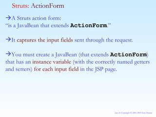  A Struts action form: “ is a JavaBean that extends  ActionForm .” It  captures the input fields  sent through the request.  You must create a JavaBean (that extends  ActionForm ) that has an  instance variable  (with the correctly named getters and setters)  for each input field  in the JSP page. Struts:  ActionForm 