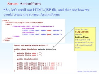 •  So, let’s recall our HTML/JSP file, and then see how we would create the correct ActionForm: Struts:  ActionForm <HTML> <HEAD><TITLE>Simple JSP</TITLE></HEAD> <BODY> <FORM METHOD="POST" ACTION="/SomeServlet"> <BR>Username: <INPUT TYPE="text" NAME=" user " VALUE=""> <BR>Password: <INPUT TYPE="text" NAME=" pass " VALUE=""> </FORM> </BODY> </HTML> import org.apache.struts.action.*; public class SimpleForm  extends ActionForm { private String  user  = “”; private String  pass  = “”; public SimpleForm(){} public void setUser( String u ) {  user  = u; } public void setPass( String p ) {  pass  = p; } public String getUser() { return  user ; } public String getPass() { return  pass ; } } As we see, our  SimpleForm  extends  ActionForm It has getters and setters named so they will be automatically found. 