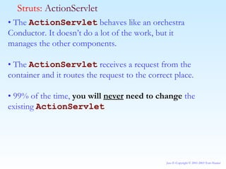 •  The  ActionServlet  behaves like an orchestra Conductor. It doesn’t do a lot of the work, but it manages the other components. •  The  ActionServlet  receives a request from the container and it routes the request to the correct place. •  99% of the time,  you will  never  need to change  the existing  ActionServlet   Struts:  ActionServlet 