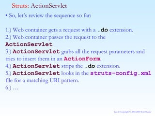 •  So, let’s review the sequence so far: 1.) Web container gets a request with a  .do  extension. 2.) Web container passes the request to the  ActionServlet 3.)  ActionServlet  grabs all the request parameters and tries to insert them in an  ActionForm . 4.)  ActionServlet  strips the  .do  extension. 5.)  ActionServlet  looks in the  struts-config.xml  file for a matching URI pattern. 6.) … Struts:  ActionServlet 