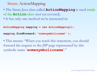 •  The Struts Java class called  ActionMapping  is used  inside of the  Action  class  (not yet covered). •  It has only one method we’re interested in: ActionMapping  mapping  = new ActionMapping(); mapping. findForward ( “somesymbolicname” ); •  This means: “When you reach this statement, you should forward the request to the JSP page represented by this symbolic name ‘ somesymbolicname ’.” Struts:  ActionMapping 