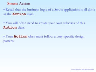 •  Recall that the business logic of a Struts application is all done in the  Action  class. •  You will often need to create your own subclass of this  Action  class. •  Your  Action  class must follow a very specific design pattern: Struts:  Action 
