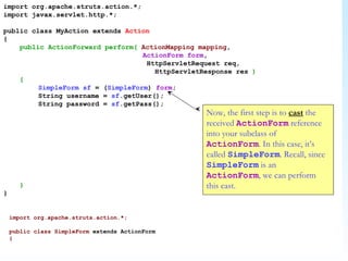 import org.apache.struts.action.*; import javax.servlet.http.*; public class MyAction extends  Action { public ActionForward perform(   ActionMapping   mapping ,  ActionForm   form ,    HttpServletRequest req,   HttpServletResponse res  ) { SimpleForm   sf  = ( SimpleForm )  form ; String username =  sf .getUser(); String password =  sf .getPass(); } } Now, the first step is to  cast  the received  ActionForm  reference into your subclass of  ActionForm . In this case, it’s called  SimpleForm . Recall, since  SimpleForm  is an  ActionForm , we can perform this cast. import org.apache.struts.action.*; public class SimpleForm  extends ActionForm { 