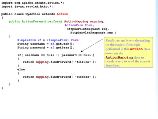 import org.apache.struts.action.*; import javax.servlet.http.*; public class MyAction extends  Action { public ActionForward perform(   ActionMapping   mapping ,  ActionForm   form ,    HttpServletRequest req,   HttpServletResponse res  ) { SimpleForm   sf  = ( SimpleForm )  form ; String username =  sf .getUser(); String password =  sf .getPass(); if( username == null || password == null ) {   return  mapping .findForward( “failure” ); } else {   return  mapping .findForward( “success” ); } } } Finally, we see how—depending on the results of the logic performed in this  Action  class—we use the  ActionMapping  class to decide where to send the request from here. 