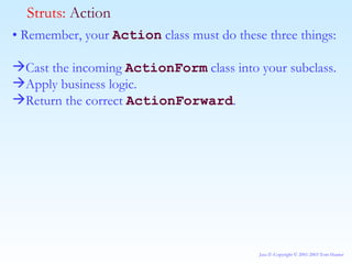 •  Remember, your  Action  class must do these three things: Cast the incoming  ActionForm  class into your subclass. Apply business logic. Return the correct  ActionForward . Struts:  Action 