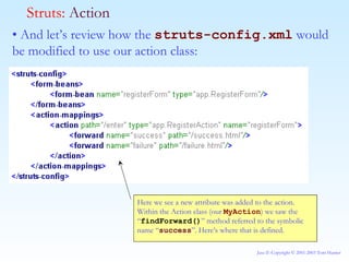 •  And let’s review how the  struts-config.xml  would be modified to use our action class: Struts:  Action Here we see a new attribute was added to the action. Within the Action class (our  MyAction ) we saw the “ findForward() ” method referred to the symbolic name “ success ”. Here’s where that is defined. 