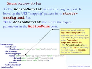 3.) The  ActionServlet  receives the page request. It looks up the URI “mapping” pattern in its  struts-config.xml  file.   The  ActionServlet  also stores the request parameters in the  ActionForm  bean. Struts:  Review So Far Since we are already inside the  register-complete  web application, you can omit that part of the name. So, we’re doing a post against  /register-complete/enter.do . The  ActionServlet  knows to strip off the  .do , so it’s looking for a path mapped to  /enter . And, we see that does exist.  