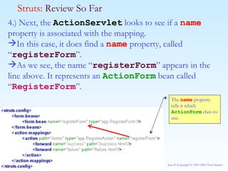 4.) Next, the  ActionServlet  looks to see if a  name  property is associated with the mapping. In this case, it does find a  name  property, called “ registerForm ”. As we see, the name “ registerForm ” appears in the line above. It represents an  ActionForm  bean called “ RegisterForm ”. Struts:  Review So Far The  name  property tells it which  ActionForm  class to use. 