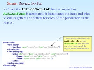 5.) Since the  ActionServlet  has discovered an  ActionForm  is associated, it instantiates the bean and tries to call its getters and setters for each of the parameters in the request. Struts:  Review So Far This same line also informs the  ActionServlet  which  ActionForm  class it should use when it captures all the request parameter information. 