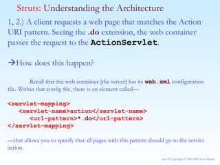 1, 2.) A client requests a web page that matches the Action URI pattern. Seeing the  .do  extension, the web container passes the request to the  ActionServlet .  How does this happen? Recall that the web container [the server] has its  web.xml  configuration file. Within that config file, there is an element called— <servlet-mapping> <servlet-name>action</servlet-name> <url-pattern> *.do </url-pattern> </servlet-mapping> — that allows you to specify that all pages with this pattern should go to the servlet action.  Struts:  Understanding the Architecture 