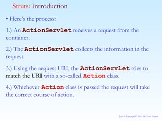 •  Here’s the process: 1.) An  ActionServlet  receives a request from the container. 2.) The  ActionServlet  collects the information in the request. 3.) Using the request URI, the  ActionServlet  tries to  match the URI  with a so-called  Action  class. 4.) Whichever  Action  class is passed the request will take the correct course of action. Struts:  Introduction 