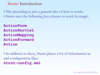 •  The preceding is just a general idea of how it works. •  Struts uses the following Java classes to work its magic: ActionForm ActionServlet ActionMapping ActionForward Action •  In addition to these, Struts places a lot of information in xml configuration files: strut-config.xml Struts:  Introduction 
