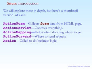 We will explore these in depth, but here’s a thumbnail version  of each: ActionForm —Collects  form  data from HTML page. ActionServlet —Controls everything. ActionMapping —Helps when deciding where to go. ActionForward —Where to send request Action —Called to do business logic. Struts:  Introduction 