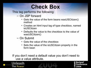 Check Box This tag performs the following: On JSP forward Gets the value of the form beans wasUSCitizen() method Creates an html input tag of type checkbox, named isUSCitizen Defaults the value to the checkbox to the value of wasUSCitizen() On Submit Gets the value of the checkbox Sets the value of the isUSCitizen property in the form bean If you don’t need a default value you don’t need to use a value attribute. 