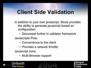 Client Side Validation In addition to your own javascript, Struts provides the ability to generate javascript based on configuration. Discussed further in validator framework Javascripts Pros: Convenience to the client Provides a network throttle Javascript cons: Multi-Browser support  