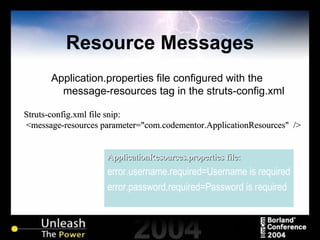 Resource Messages Application.properties file configured with the message-resources tag in the struts-config.xml ApplicationResources.properties file: error.username.required=Username is required error.password.required=Password is required Struts-config.xml file snip: <message-resources parameter="com.codementor.ApplicationResources"  /> 