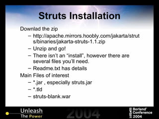 Struts Installation Downlad the zip http://apache.mirrors.hoobly.com/jakarta/struts/binaries/jakarta-struts-1.1.zip Unzip and go! There isn’t an “install”, however there are several files you’ll need. Readme.txt has details Main Files of interest *.jar , especially struts.jar *.tld struts-blank.war 