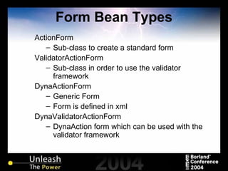 Form Bean Types ActionForm Sub-class to create a standard form ValidatorActionForm Sub-class in order to use the validator framework DynaActionForm Generic Form Form is defined in xml DynaValidatorActionForm DynaAction form which can be used with the validator framework 