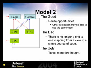Model 2 The Good Reuse opportunities Other application may be able to use the same code. The Bad There is no longer a one to one mapping from a view to a single source of code. The Ugly Takes more forethought. JSP2 JSP1 JSP3 Logic Control 