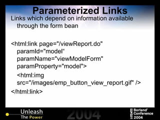 Parameterized Links Links which depend on information available through the form bean <html:link page="/viewReport.do" paramId="model“ paramName="viewModelForm" paramProperty="model"> <html:img src="/images/emp_button_view_report.gif" /> </html:link> 