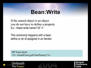 Bean:Write JSP Equivalent: <%= modelForm.getClientName() %> If the named object is an object you do not have to define a property Ex:  <bean:write name=“id” /> This commonly happens with a bean define or an id assigned in an iterator 