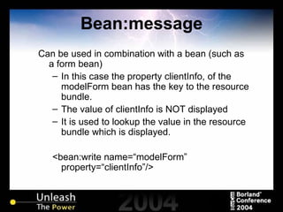 Bean:message Can be used in combination with a bean (such as a form bean) In this case the property clientInfo, of the modelForm bean has the key to the resource bundle. The value of clientInfo is NOT displayed It is used to lookup the value in the resource bundle which is displayed. <bean:write name=“modelForm” property=“clientInfo”/> 