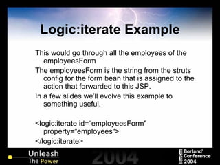 Logic:iterate Example This would go through all the employees of the employeesForm The employeesForm is the string from the struts config for the form bean that is assigned to the action that forwarded to this JSP. In a few slides we’ll evolve this example to something useful. <logic:iterate id=“employeesForm" property=“employees"> </logic:iterate> 